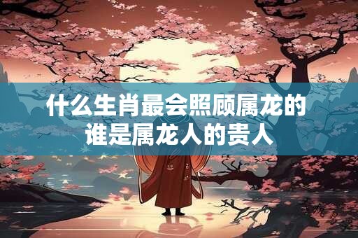什么生肖最会照顾属龙的 谁是属龙人的贵人
