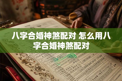 八字合婚神煞配对 怎么用八字合婚神煞配对
