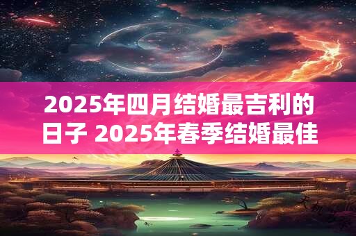 2025年四月结婚最吉利的日子 2025年春季结婚最佳选日是什么