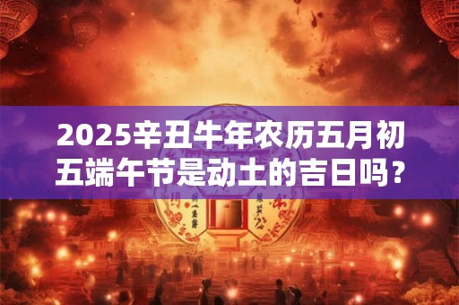2025辛丑牛年农历五月初五端午节是动土的吉日吗? 2025辛丑牛年农历五月初五端午节是动土的吉日吗?