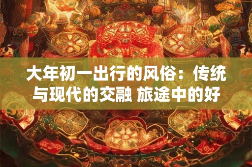 大年初一出行的风俗：传统与现代的交融 旅途中的好运与幸福