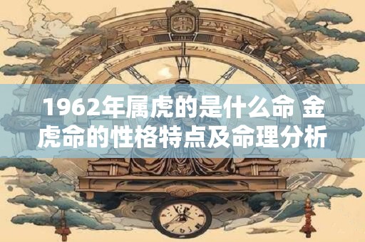 1962年属虎的是什么命 金虎命的性格特点及命理分析 1962年属虎的是什么命 金虎命的性格特点及命理分析