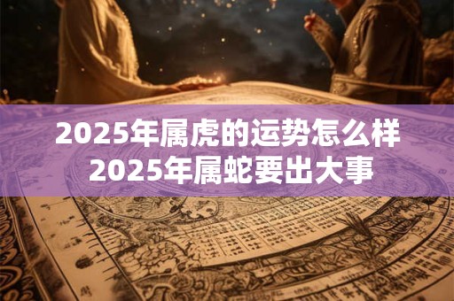 2025年属虎的运势怎么样 2025年属蛇要出大事 2025年属虎的运势怎么样 2025年属蛇要出大事