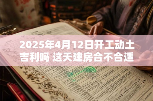 2025年4月12日开工动土吉利吗 这天建房合不合适