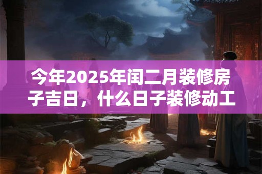 今年2025年闰二月装修房子吉日，什么日子装修动工合适