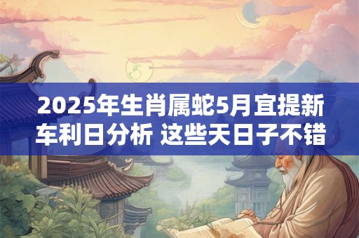 2025年生肖属蛇5月宜提新车利日分析 这些天日子不错
