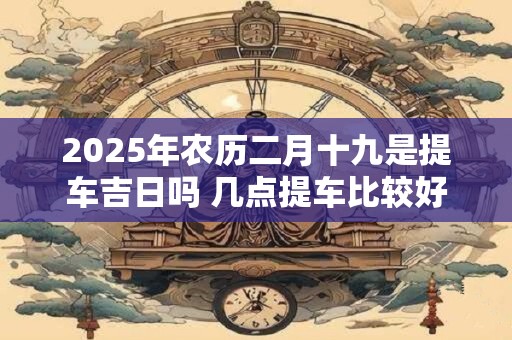 2025年农历二月十九是提车吉日吗 几点提车比较好