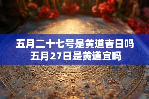五月二十七号是黄道吉日吗 五月27日是黄道宜吗