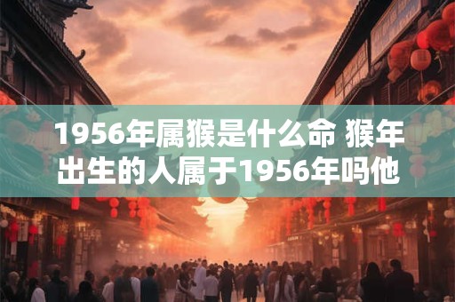 1956年属猴是什么命 猴年出生的人属于1956年吗他们的命运如何 1956年属猴是什么命 猴年出生的人属于1956年吗他们的命运如何