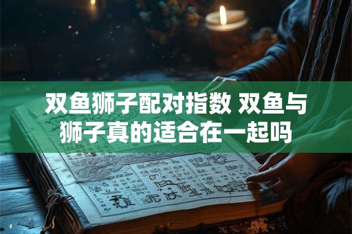 双鱼狮子配对指数 双鱼与狮子真的适合在一起吗