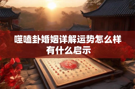 噬嗑卦婚姻详解运势怎么样 有什么启示