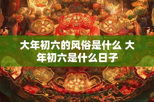 大年初六的风俗是什么 大年初六是什么日子