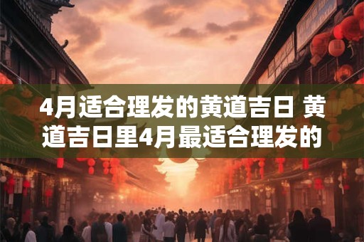 4月适合理发的黄道吉日 黄道吉日里4月最适合理发的是哪一天