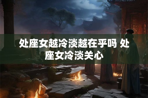 处座女越冷淡越在乎吗 处座女冷淡关心