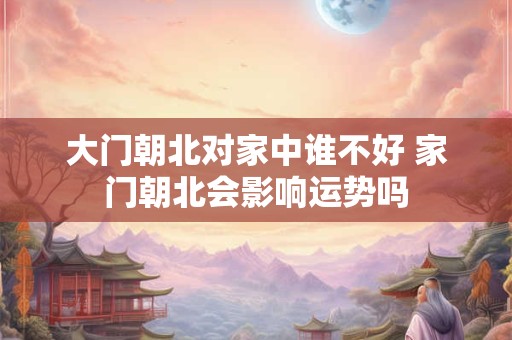 大门朝北对家中谁不好 家门朝北会影响运势吗