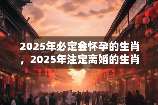 2025年必定会怀孕的生肖，2025年注定离婚的生肖