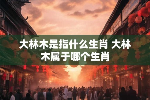 大林木是指什么生肖 大林木属于哪个生肖