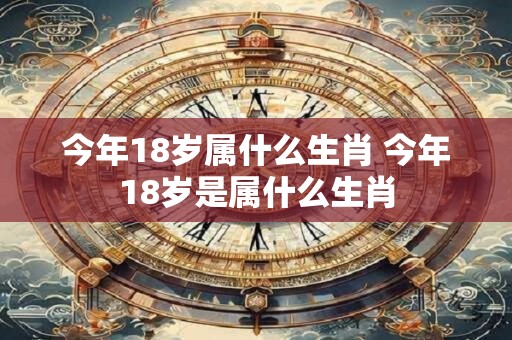 今年18岁属什么生肖 今年18岁是属什么生肖 今年18岁属什么生肖 今年18岁是属什么生肖