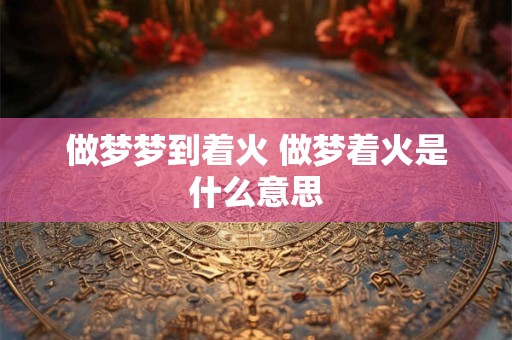 做梦梦到着火 做梦着火是什么意思