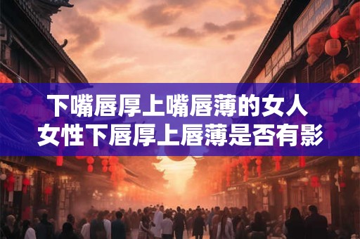 下嘴唇厚上嘴唇薄的女人 女性下唇厚上唇薄是否有影响