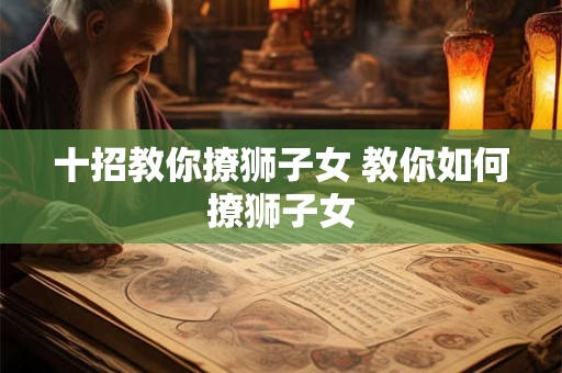 十招教你撩狮子女 教你如何撩狮子女 十招教你撩狮子女 教你如何撩狮子女