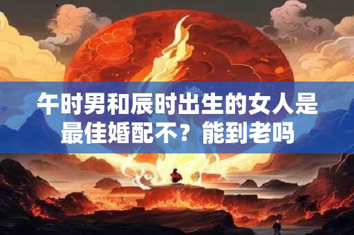 午时男和辰时出生的女人是最佳婚配不？能到老吗