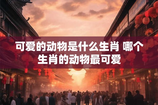 可爱的动物是什么生肖 哪个生肖的动物最可爱 可爱的动物是什么生肖 哪个生肖的动物最可爱