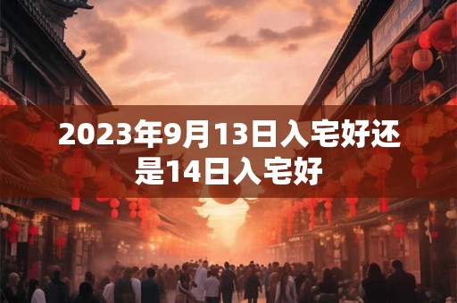 2023年9月13日入宅好还是14日入宅好 2023年9月13日入宅好还是14日入宅好
