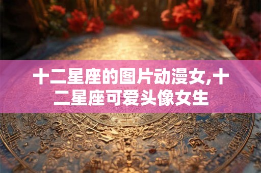 十二星座的图片动漫女,十二星座可爱头像女生