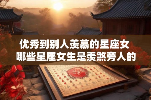 优秀到别人羡慕的星座女 哪些星座女生是羡煞旁人的优秀女性