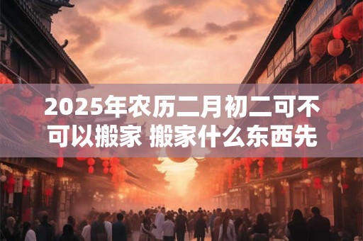 2025年农历二月初二可不可以搬家 搬家什么东西先进门好 2025年农历二月初二可不可以搬家 搬家什么东西先进门好