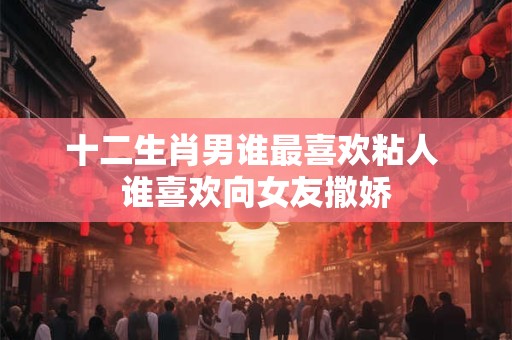 十二生肖男谁最喜欢粘人 谁喜欢向女友撒娇