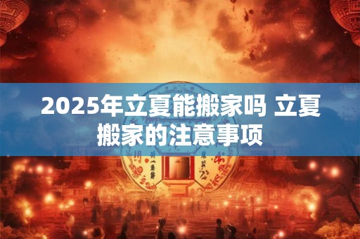 2025年立夏能搬家吗 立夏搬家的注意事项