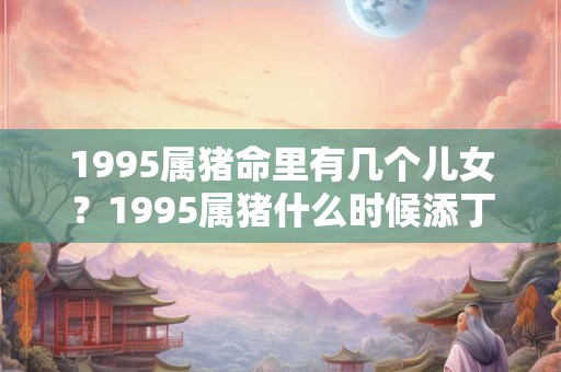 1995属猪命里有几个儿女?1995属猪什么时候添丁? 1995属猪命里有几个儿女?1995属猪什么时候添丁?