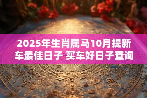 2026年生肖属马10月提新车最佳日子 买车好日子查询 2026年生肖属马10月提新车最佳日子 买车好日子查询