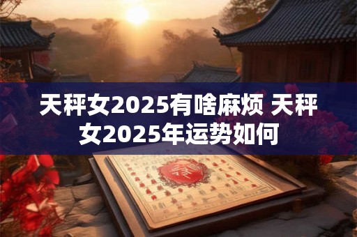 天秤女2025有啥麻烦 天秤女2025年运势如何