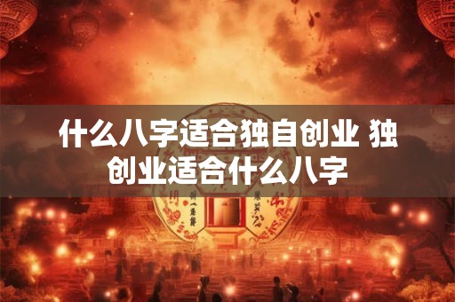 什么八字适合独自创业 独创业适合什么八字