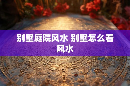 别墅庭院风水 别墅怎么看风水
