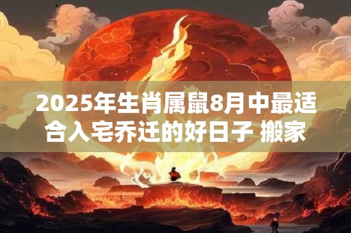 2025年生肖属鼠8月中最适合入宅乔迁的好日子 搬家相关说法