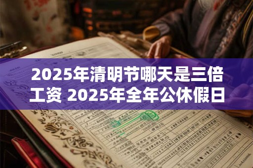 2025年清明节哪天是三倍工资 2025年全年公休假日历表 2025年清明节哪天是三倍工资 2025年全年公休假日历表