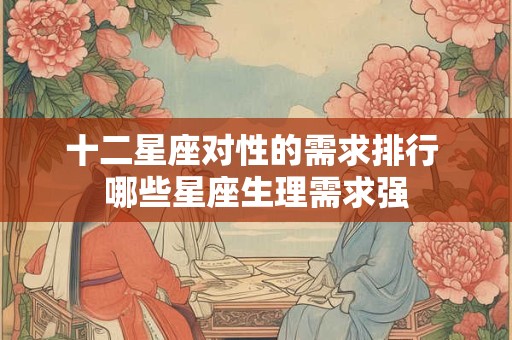 十二星座对性的需求排行 哪些星座生理需求强 十二星座对性的需求排行 哪些星座生理需求强