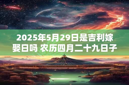 2025年5月29日是吉利嫁娶日吗 农历四月二十九日子如何
