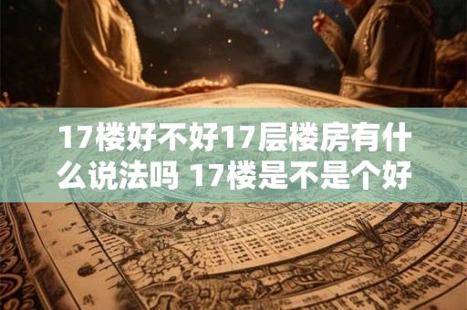 17楼好不好17层楼房有什么说法吗 17楼是不是个好的选项