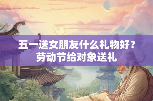 五一送女朋友什么礼物好？劳动节给对象送礼