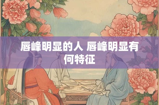 唇峰明显的人 唇峰明显有何特征