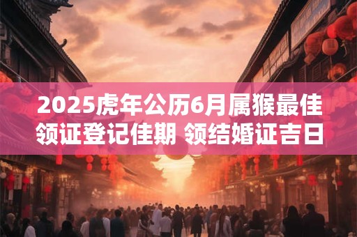 2025虎年公历6月属猴最佳领证登记佳期 领结婚证吉日