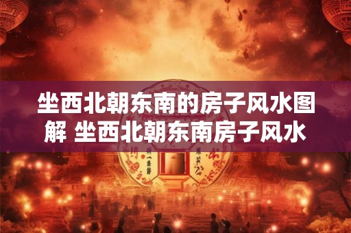 坐西北朝东南的房子风水图解 坐西北朝东南房子风水如何