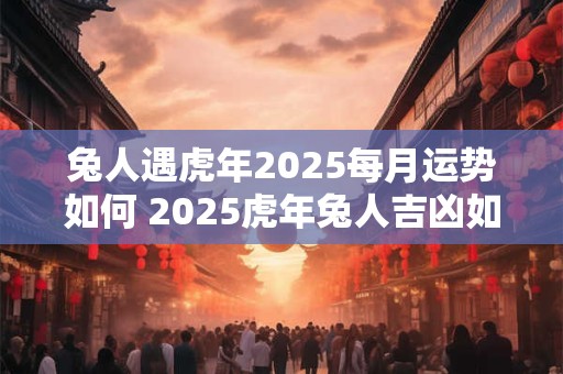 兔人遇虎年2025每月运势如何 2025虎年兔人吉凶如何