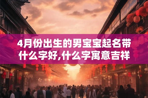 4月份出生的男宝宝起名带什么字好,什么字寓意吉祥