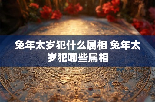 兔年太岁犯什么属相 兔年太岁犯哪些属相